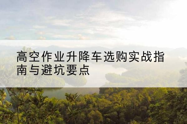 武冈升降车怎么选-高空作业升降车选购实战指南与避坑要点
