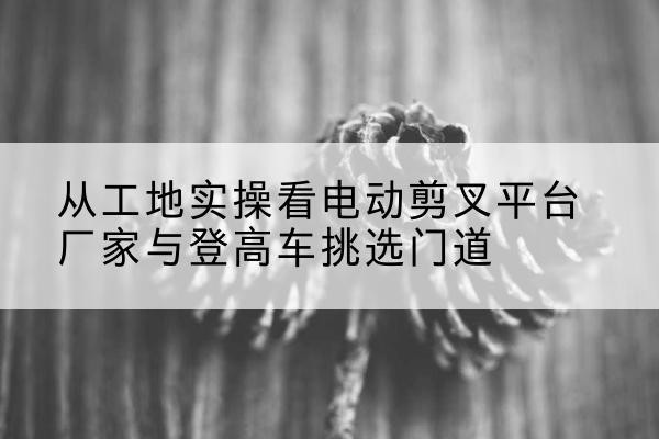 武冈电动剪叉升降平台厂家-从工地实操看电动剪叉平台厂家与登高车挑选门道