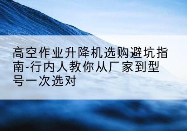 武冈升降平台厂家-高空作业升降机选购避坑指南-行内人教你从厂家到型号一次选对