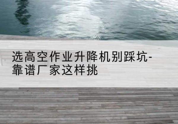 武冈剪叉式升降机厂家-选高空作业升降机别踩坑-靠谱厂家这样挑
