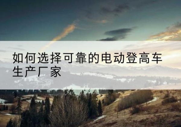 武冈电动登高车厂家-如何选择可靠的电动登高车生产厂家