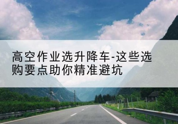 武冈升降车厂家-高空作业选升降车-这些选购要点助你*避坑