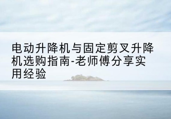 武冈电动升降机怎么选-电动升降机与固定剪叉升降机选购指南-老师傅分享实用经验