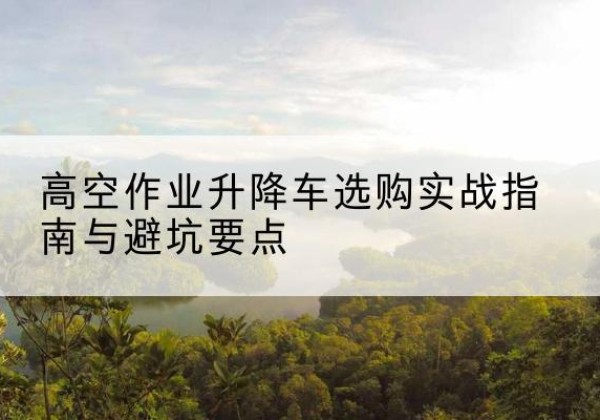 武冈升降车怎么选-高空作业升降车选购实战指南与避坑要点