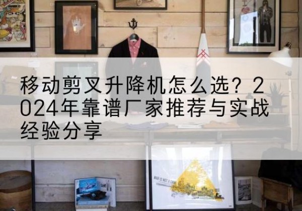 武冈升降平台厂家推荐-移动剪叉升降机怎么选？2024年靠谱厂家推荐与实战经验分享