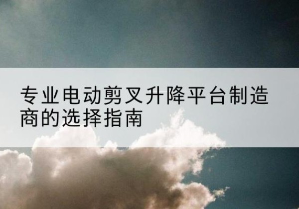 武冈电动剪叉升降平台厂家-专业电动剪叉升降平台制造商的选择指南